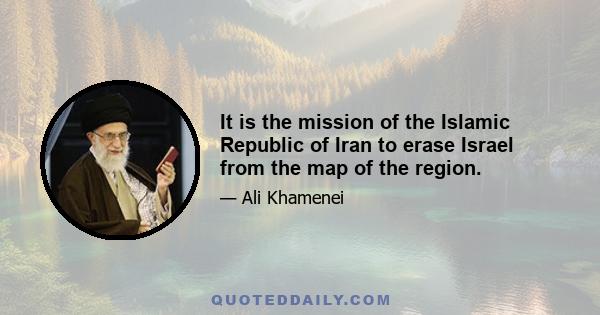 It is the mission of the Islamic Republic of Iran to erase Israel from the map of the region.