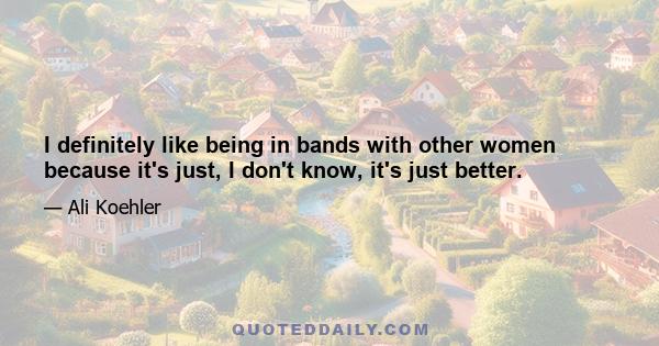 I definitely like being in bands with other women because it's just, I don't know, it's just better.