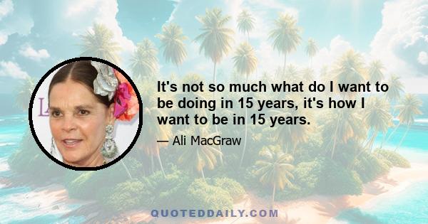 It's not so much what do I want to be doing in 15 years, it's how I want to be in 15 years.