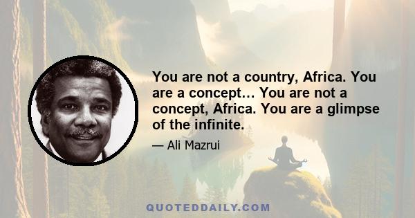 You are not a country, Africa. You are a concept… You are not a concept, Africa. You are a glimpse of the infinite.