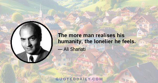 The more man realises his humanity, the lonelier he feels.