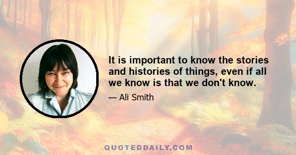 It is important to know the stories and histories of things, even if all we know is that we don't know.