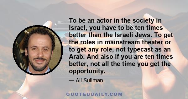 To be an actor in the society in Israel, you have to be ten times better than the Israeli Jews. To get the roles in mainstream theater or to get any role, not typecast as an Arab. And also if you are ten times better,