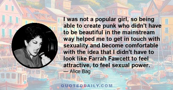 I was not a popular girl, so being able to create punk who didn't have to be beautiful in the mainstream way helped me to get in touch with sexuality and become comfortable with the idea that I didn't have to look like