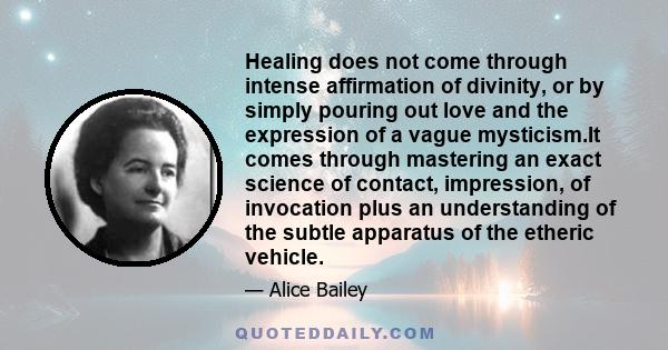 Healing does not come through intense affirmation of divinity, or by simply pouring out love and the expression of a vague mysticism.It comes through mastering an exact science of contact, impression, of invocation plus 