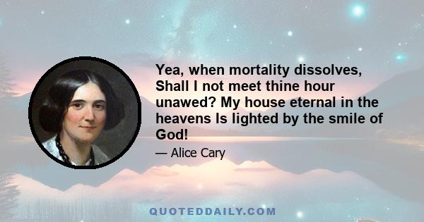 Yea, when mortality dissolves, Shall I not meet thine hour unawed? My house eternal in the heavens Is lighted by the smile of God!