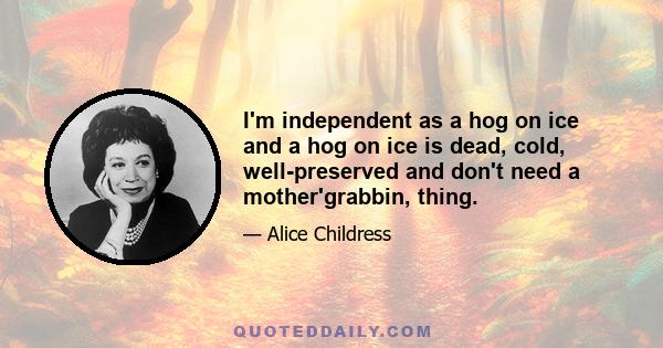 I'm independent as a hog on ice and a hog on ice is dead, cold, well-preserved and don't need a mother'grabbin, thing.