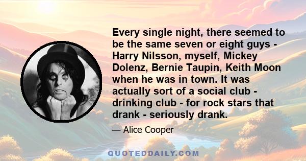 Every single night, there seemed to be the same seven or eight guys - Harry Nilsson, myself, Mickey Dolenz, Bernie Taupin, Keith Moon when he was in town. It was actually sort of a social club - drinking club - for rock 