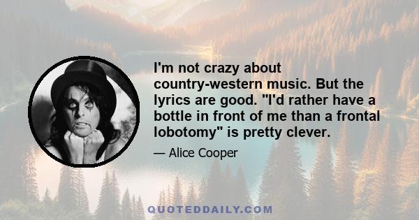 I'm not crazy about country-western music. But the lyrics are good. I'd rather have a bottle in front of me than a frontal lobotomy is pretty clever.