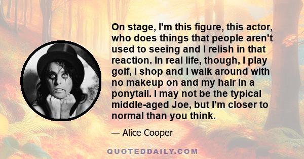 On stage, I'm this figure, this actor, who does things that people aren't used to seeing and I relish in that reaction. In real life, though, I play golf, I shop and I walk around with no makeup on and my hair in a