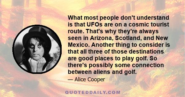 What most people don't understand is that UFOs are on a cosmic tourist route. That's why they're always seen in Arizona, Scotland, and New Mexico. Another thing to consider is that all three of those destinations are