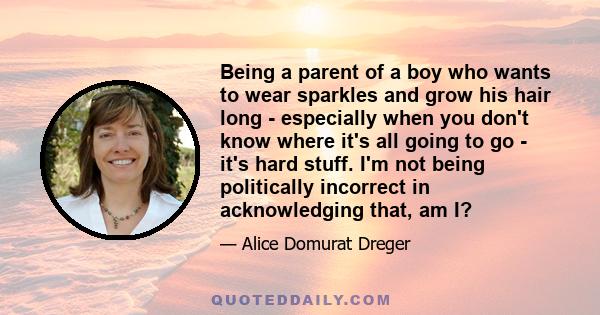 Being a parent of a boy who wants to wear sparkles and grow his hair long - especially when you don't know where it's all going to go - it's hard stuff. I'm not being politically incorrect in acknowledging that, am I?