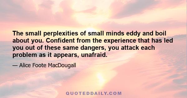 The small perplexities of small minds eddy and boil about you. Confident from the experience that has led you out of these same dangers, you attack each problem as it appears, unafraid.