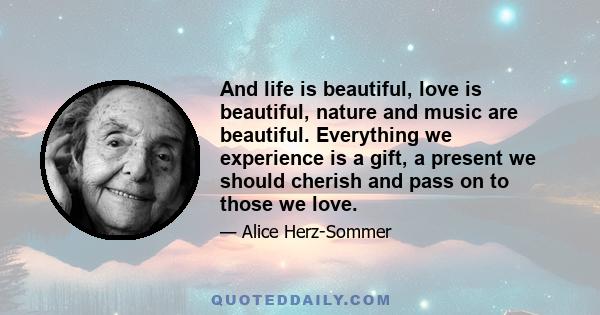 And life is beautiful, love is beautiful, nature and music are beautiful. Everything we experience is a gift, a present we should cherish and pass on to those we love.