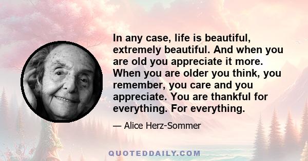 In any case, life is beautiful, extremely beautiful. And when you are old you appreciate it more. When you are older you think, you remember, you care and you appreciate. You are thankful for everything. For everything.