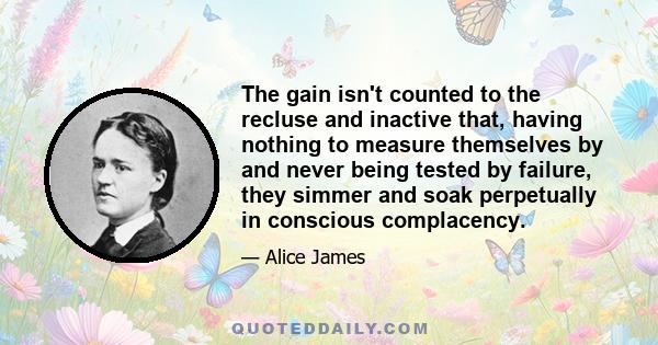 The gain isn't counted to the recluse and inactive that, having nothing to measure themselves by and never being tested by failure, they simmer and soak perpetually in conscious complacency.