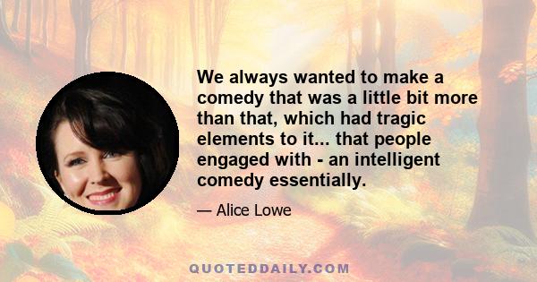 We always wanted to make a comedy that was a little bit more than that, which had tragic elements to it... that people engaged with - an intelligent comedy essentially.