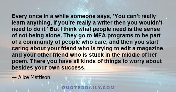 Every once in a while someone says, 'You can't really learn anything, if you're really a writer then you wouldn't need to do it.' But I think what people need is the sense of not being alone. They go to MFA programs to