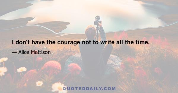 I don't have the courage not to write all the time.