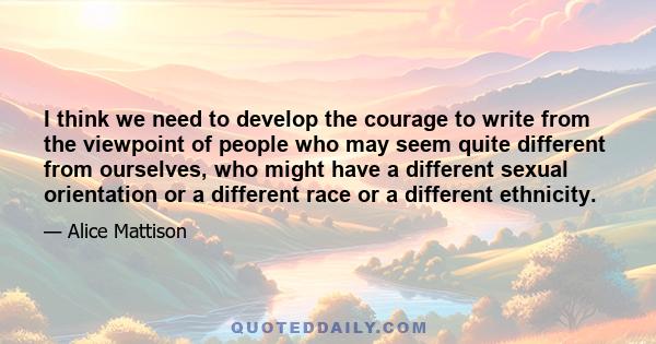 I think we need to develop the courage to write from the viewpoint of people who may seem quite different from ourselves, who might have a different sexual orientation or a different race or a different ethnicity.