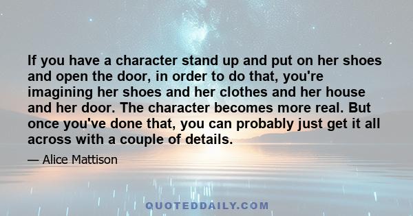 If you have a character stand up and put on her shoes and open the door, in order to do that, you're imagining her shoes and her clothes and her house and her door. The character becomes more real. But once you've done