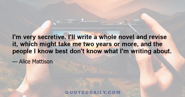 I'm very secretive. I'll write a whole novel and revise it, which might take me two years or more, and the people I know best don't know what I'm writing about.