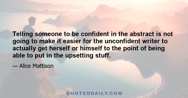 Telling someone to be confident in the abstract is not going to make it easier for the unconfident writer to actually get herself or himself to the point of being able to put in the upsetting stuff.