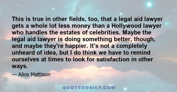 This is true in other fields, too, that a legal aid lawyer gets a whole lot less money than a Hollywood lawyer who handles the estates of celebrities. Maybe the legal aid lawyer is doing something better, though, and