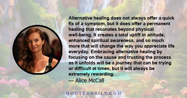 Alternative healing does not always offer a quick fix of a symptom, but it does offer a permanent healing that resonates beyond physical well-being. It creates a total uplift in attitude, enhanced spiritual awareness,