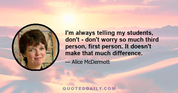 I'm always telling my students, don't - don't worry so much third person, first person. It doesn't make that much difference.