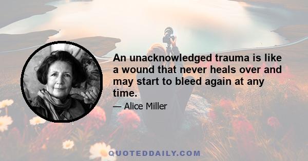 An unacknowledged trauma is like a wound that never heals over and may start to bleed again at any time.