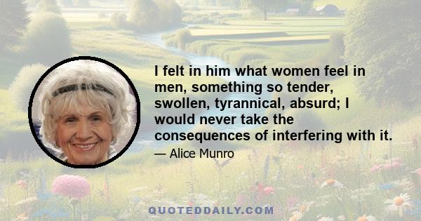 I felt in him what women feel in men, something so tender, swollen, tyrannical, absurd; I would never take the consequences of interfering with it.