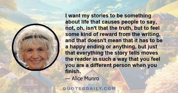 I want my stories to be something about life that causes people to say, not, oh, isn't that the truth, but to feel some kind of reward from the writing, and that doesn't mean that it has to be a happy ending or