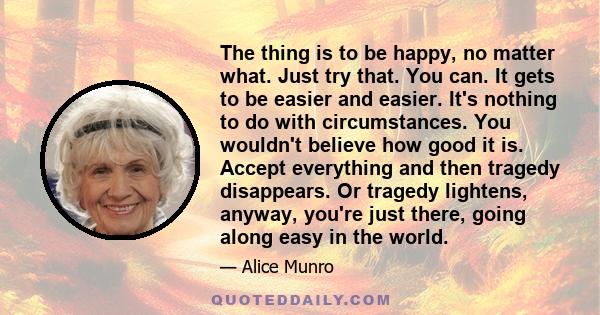 The thing is to be happy, no matter what. Just try that. You can. It gets to be easier and easier. It's nothing to do with circumstances. You wouldn't believe how good it is. Accept everything and then tragedy