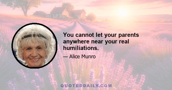 You cannot let your parents anywhere near your real humiliations.