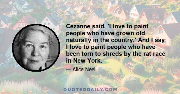 Cezanne said, 'I love to paint people who have grown old naturally in the country.' And I say I love to paint people who have been torn to shreds by the rat race in New York.