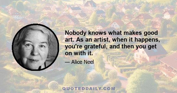 Nobody knows what makes good art. As an artist, when it happens, you're grateful, and then you get on with it.