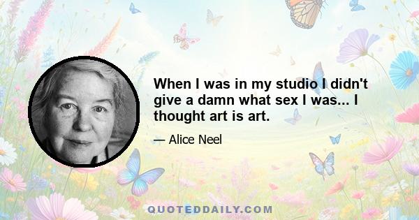 When I was in my studio I didn't give a damn what sex I was... I thought art is art.