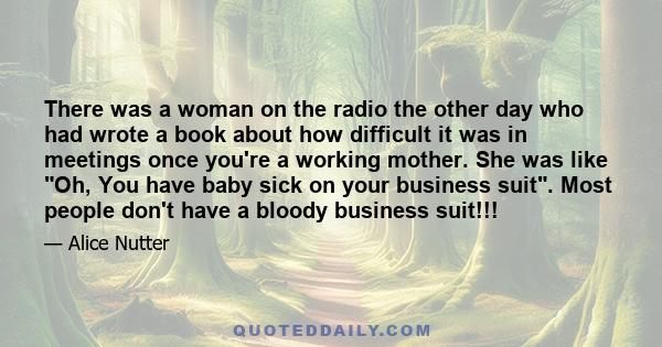 There was a woman on the radio the other day who had wrote a book about how difficult it was in meetings once you're a working mother. She was like Oh, You have baby sick on your business suit. Most people don't have a