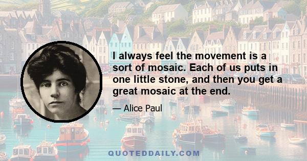 I always feel the movement is a sort of mosaic. Each of us puts in one little stone, and then you get a great mosaic at the end.