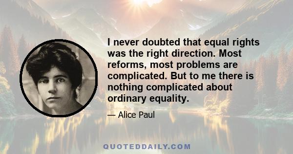 I never doubted that equal rights was the right direction. Most reforms, most problems are complicated. But to me there is nothing complicated about ordinary equality.