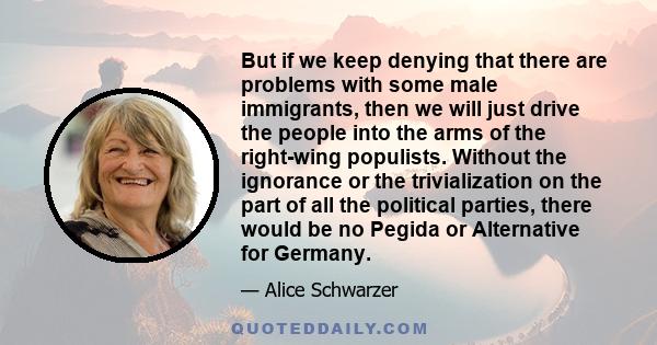 But if we keep denying that there are problems with some male immigrants, then we will just drive the people into the arms of the right-wing populists. Without the ignorance or the trivialization on the part of all the