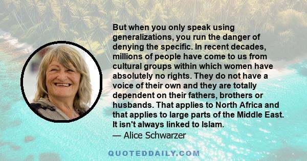 But when you only speak using generalizations, you run the danger of denying the specific. In recent decades, millions of people have come to us from cultural groups within which women have absolutely no rights. They do 