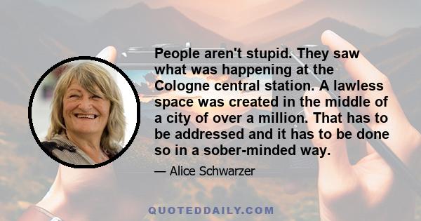 People aren't stupid. They saw what was happening at the Cologne central station. A lawless space was created in the middle of a city of over a million. That has to be addressed and it has to be done so in a