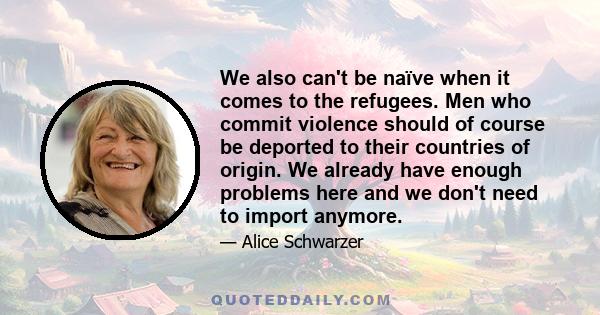 We also can't be naïve when it comes to the refugees. Men who commit violence should of course be deported to their countries of origin. We already have enough problems here and we don't need to import anymore.