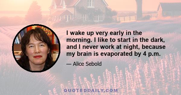 I wake up very early in the morning. I like to start in the dark, and I never work at night, because my brain is evaporated by 4 p.m.