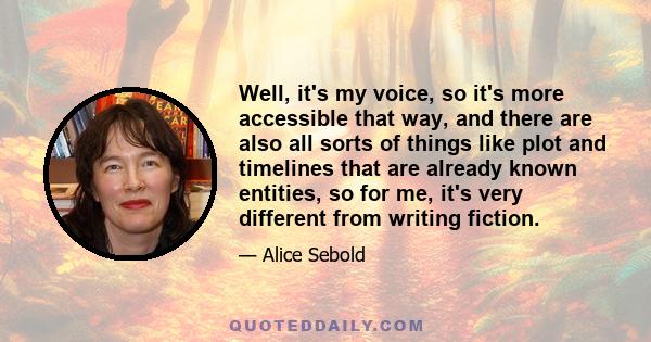 Well, it's my voice, so it's more accessible that way, and there are also all sorts of things like plot and timelines that are already known entities, so for me, it's very different from writing fiction.