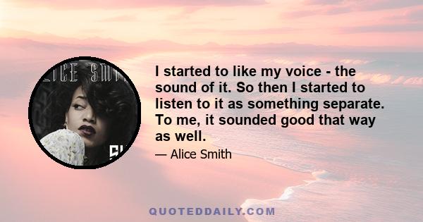 I started to like my voice - the sound of it. So then I started to listen to it as something separate. To me, it sounded good that way as well.