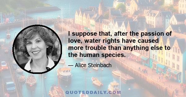 I suppose that, after the passion of love, water rights have caused more trouble than anything else to the human species.