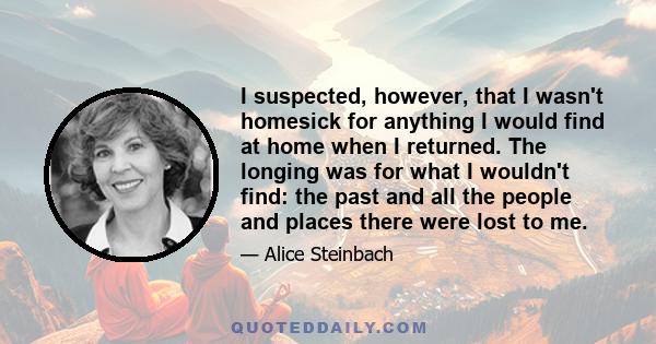 I suspected, however, that I wasn't homesick for anything I would find at home when I returned. The longing was for what I wouldn't find: the past and all the people and places there were lost to me.